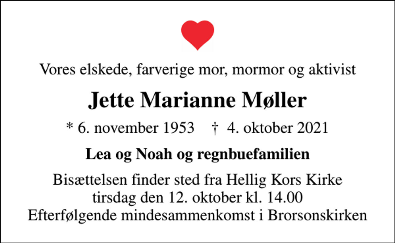 <p>Vores elskede, farverige mor, mormor og aktivist<br />Jette Marianne Møller<br />* 6. november 1953 ✝ 4. oktober 2021<br />Lea og Noah og regnbuefamilien<br />Bisættelsen finder sted fra Hellig Kors Kirke tirsdag den 12. oktober kl. 14.00 Efterfølgende mindesammenkomst i Brorsonskirken</p>