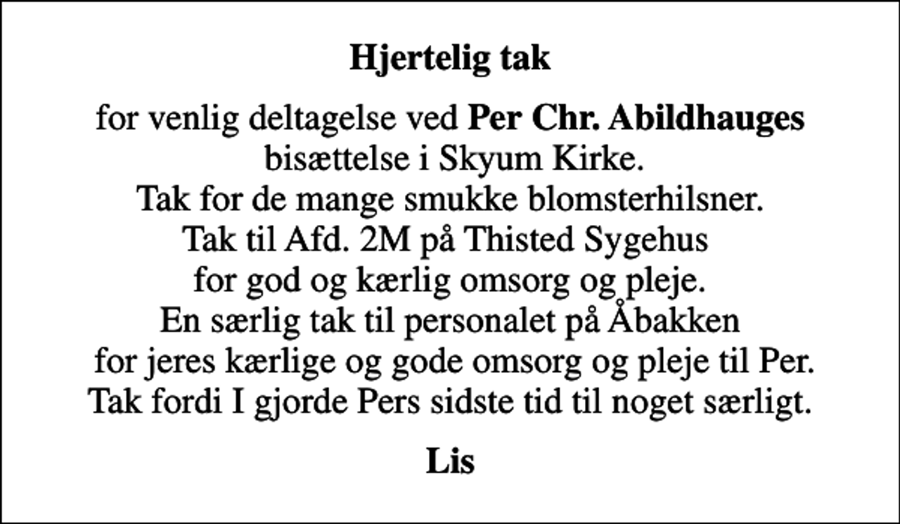 <p>Hjertelig tak<br />for venlig deltagelse ved<em> Per Chr. Abildhauges</em> bisættelse i Skyum Kirke. Tak for de mange smukke blomsterhilsner. Tak til Afd. 2M på Thisted Sygehus for god og kærlig omsorg og pleje. En særlig tak til personalet på Åbakken for jeres kærlige og gode omsorg og pleje til Per. Tak fordi I gjorde Pers sidste tid til noget særligt.<br />Lis</p>
