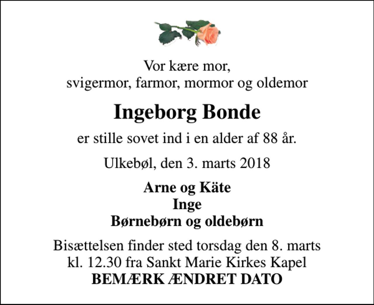 <p>Vor kære mor, svigermor, farmor, mormor og oldemor<br />Ingeborg Bonde<br />er stille sovet ind i en alder af 88 år.<br />Ulkebøl, den 3. marts 2018<br />Arne og Käte Inge Børnebørn og oldebørn<br />Bisættelsen finder sted torsdag den 8. marts kl. 12.30 fra Sankt Marie Kirkes Kapel <em>BEMÆRK ÆNDRET DATO</em></p>