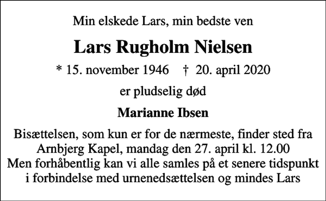 <p>Min elskede Lars, min bedste ven<br />Lars Rugholm Nielsen<br />* 15. november 1946 ✝ 20. april 2020<br />er pludselig død<br />Marianne Ibsen<br />Bisættelsen, som kun er for de nærmeste, finder sted fra Arnbjerg Kapel, mandag den 27. april kl. 12.00 Men forhåbentlig kan vi alle samles på et senere tidspunkt i forbindelse med urnenedsættelsen og mindes Lars</p>