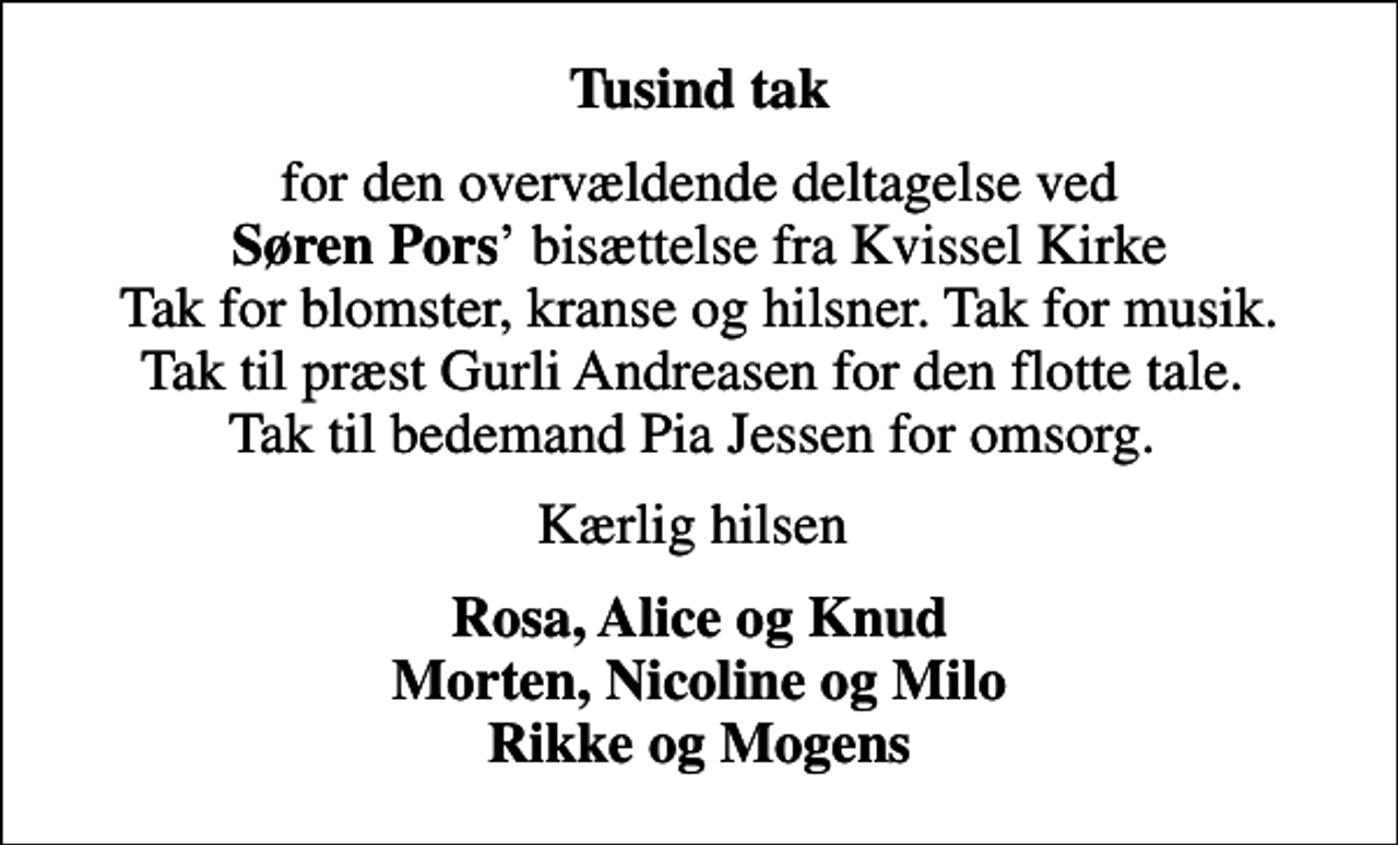 <p>Tusind tak<br />for den overvældende deltagelse ved <em>Søren Pors</em> bisættelse fra Kvissel Kirke Tak for blomster, kranse og hilsner. Tak for musik. Tak til præst Gurli Andreasen for den flotte tale. Tak til bedemand Pia Jessen for omsorg.<br />Kærlig hilsen<br />Rosa, Alice og Knud Morten, Nicoline og Milo Rikke og Mogens</p>