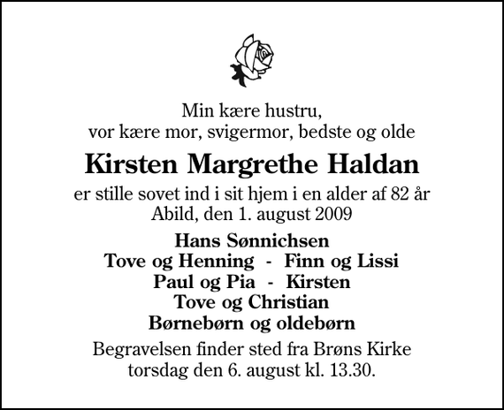 <p>Min kære hustru, vor kære mor, svigermor, bedste og olde<br />Kirsten Margrethe Haldan<br />er stille sovet ind i sit hjem i en alder af 82 år Abild, den 1. august 2009<br />Hans Sønnichsen Tove og Henning - Finn og Lissi Paul og Pia - Kirsten Tove og Christian Børnebørn og oldebørn<br />Begravelsen finder sted fra Brøns Kirke torsdag den 6. august kl. 13.30</p>