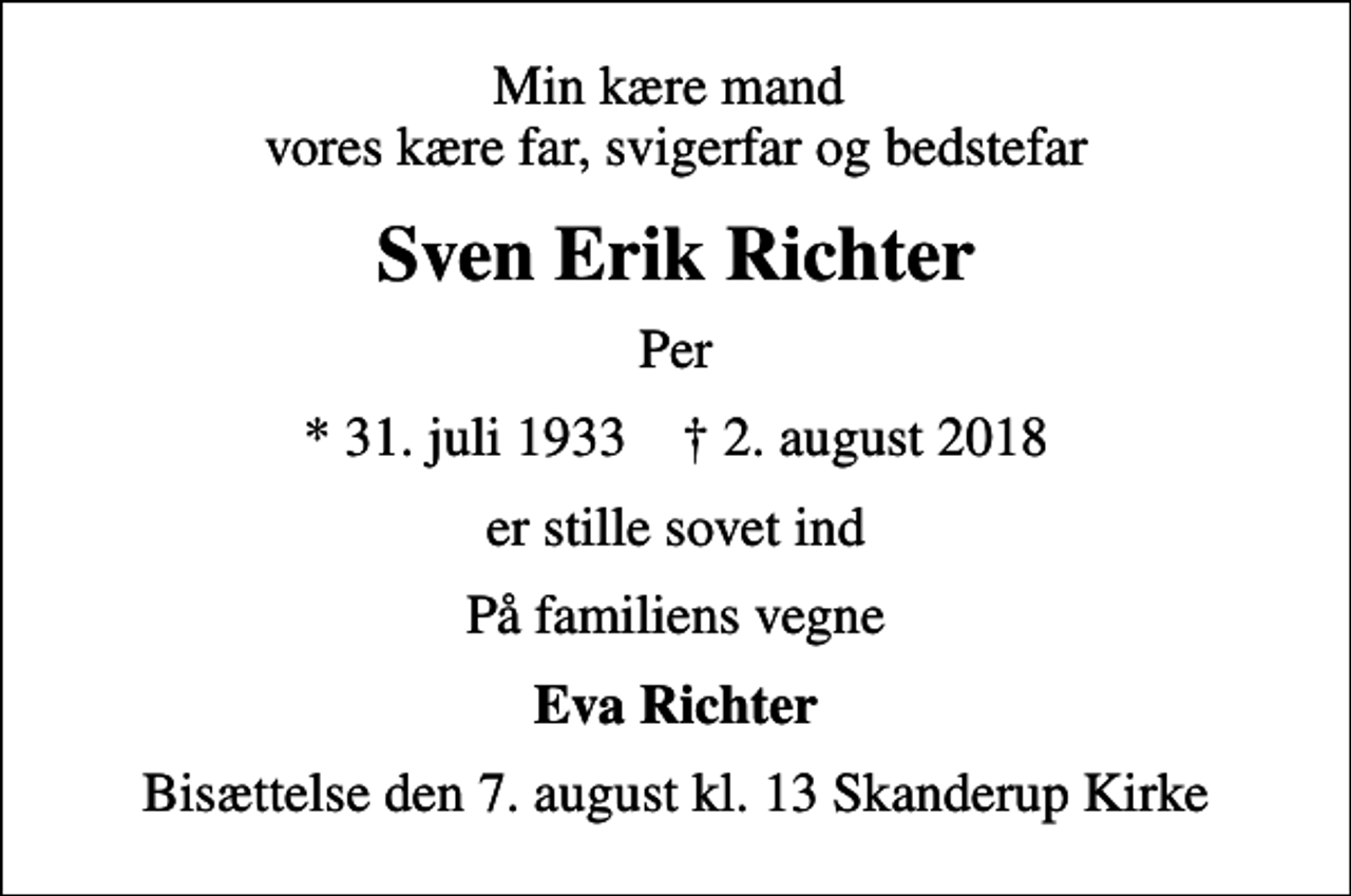 <p>Min kære mand vores kære far, svigerfar og bedstefar<br />Sven Erik Richter<br />Per<br />* 31. juli 1933 ✝ 2. august 2018<br />er stille sovet ind<br />På familiens vegne<br />Eva Richter<br />Bisættelse den 7. august kl. 13 Skanderup Kirke</p>