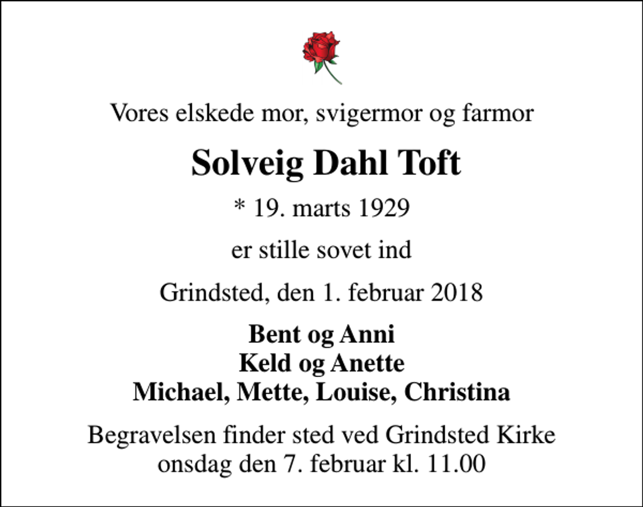 <p>Vores elskede mor, svigermor og farmor<br />Solveig Dahl Toft<br />* 19. marts 1929<br />er stille sovet ind<br />Grindsted, den 1. februar 2018<br />Bent og Anni Keld og Anette Michael, Mette, Louise, Christina<br />Begravelsen finder sted ved Grindsted Kirke onsdag den 7. februar kl. 11.00</p>