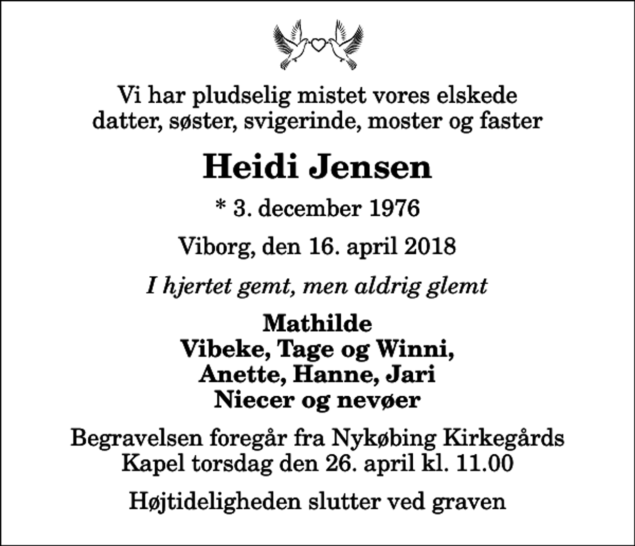 <p>Vi har pludselig mistet vores elskede datter, søster, svigerinde, moster og faster<br />Heidi Jensen<br />* 3. december 1976<br />Viborg, den 16. april 2018<br />I hjertet gemt, men aldrig glemt<br />Mathilde Vibeke, Tage og Winni, Anette, Hanne, Jari Niecer og nevøer<br />Begravelsen foregår fra Nykøbing Kirkegårds Kapel torsdag den 26. april kl. 11.00 Højtideligheden slutter ved graven</p>