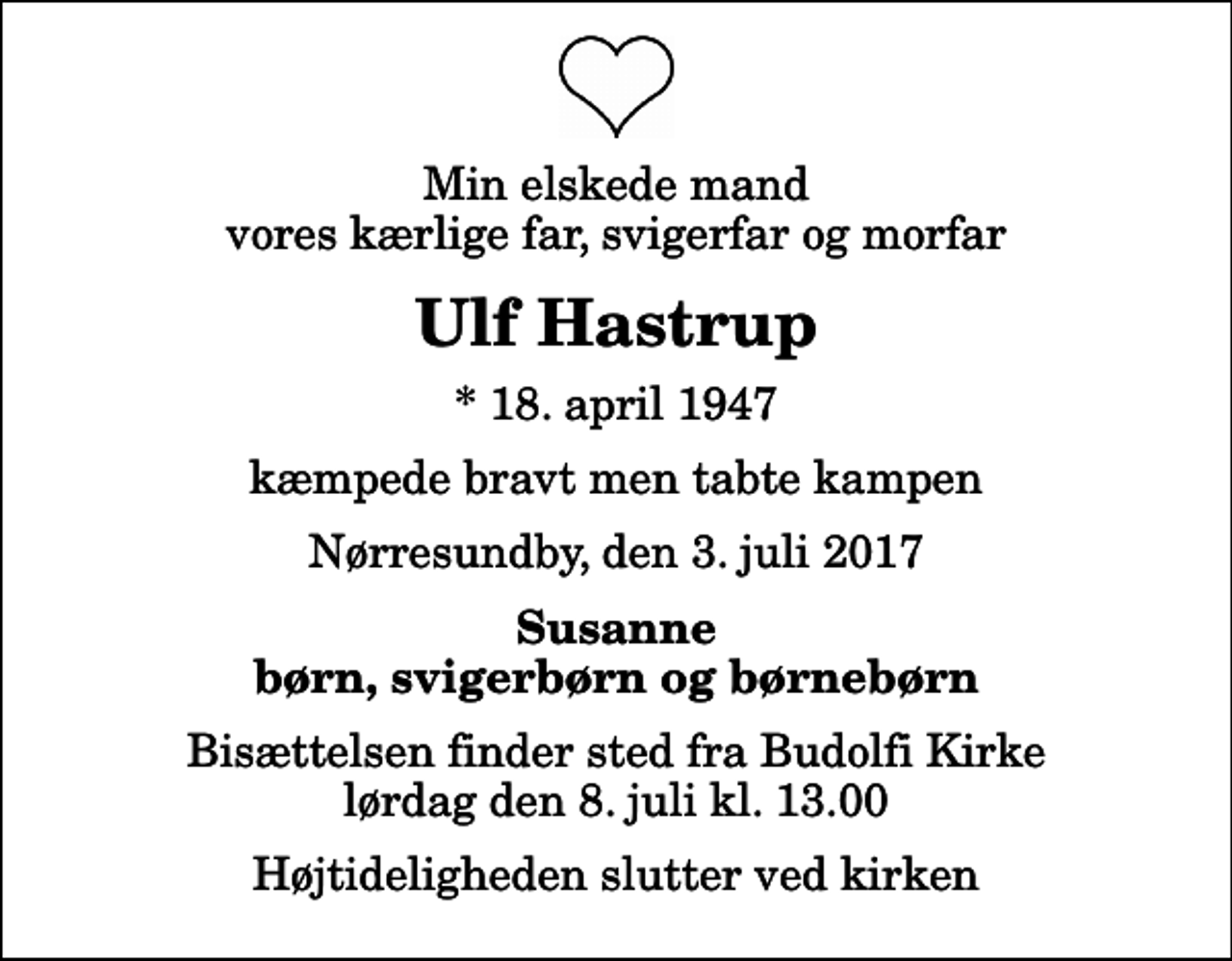 <p>Min elskede mand vores kærlige far, svigerfar og morfar<br />Ulf Hastrup<br />* 18. april 1947<br />kæmpede bravt men tabte kampen<br />Nørresundby, den 3. juli 2017<br />Susanne børn, svigerbørn og børnebørn<br />Bisættelsen finder sted fra Budolfi Kirke lørdag den 8. juli kl. 13.00 Højtideligheden slutter ved kirken</p>