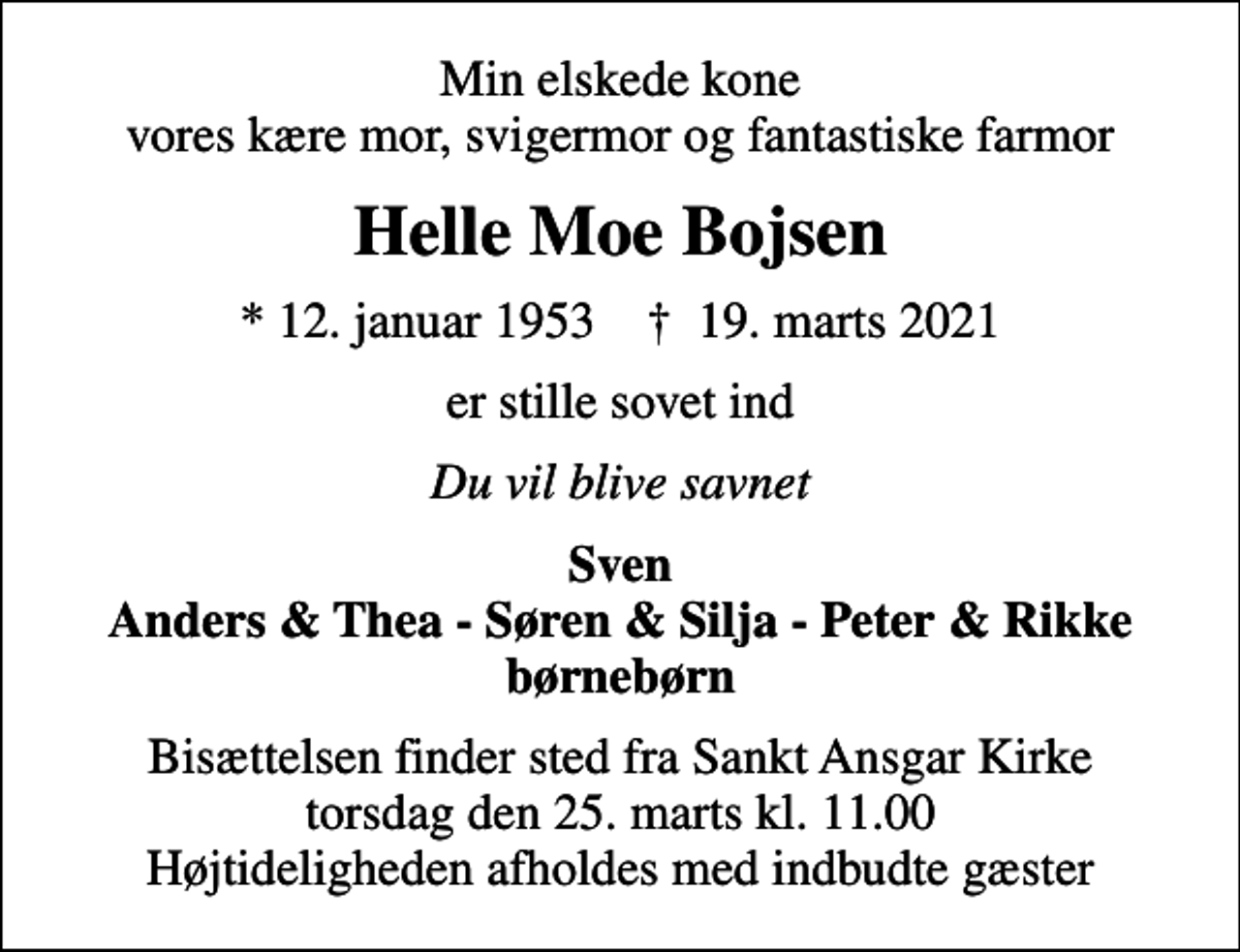 <p>Min elskede kone vores kære mor, svigermor og fantastiske farmor<br />Helle Moe Bojsen<br />* 12. januar 1953 ✝ 19. marts 2021<br />er stille sovet ind<br />Du vil blive savnet<br />Sven Anders &amp; Thea - Søren &amp; Silja - Peter &amp; Rikke børnebørn<br />Bisættelsen finder sted fra Sankt Ansgar Kirke torsdag den 25. marts kl. 11.00 Højtideligheden afholdes med indbudte gæster</p>