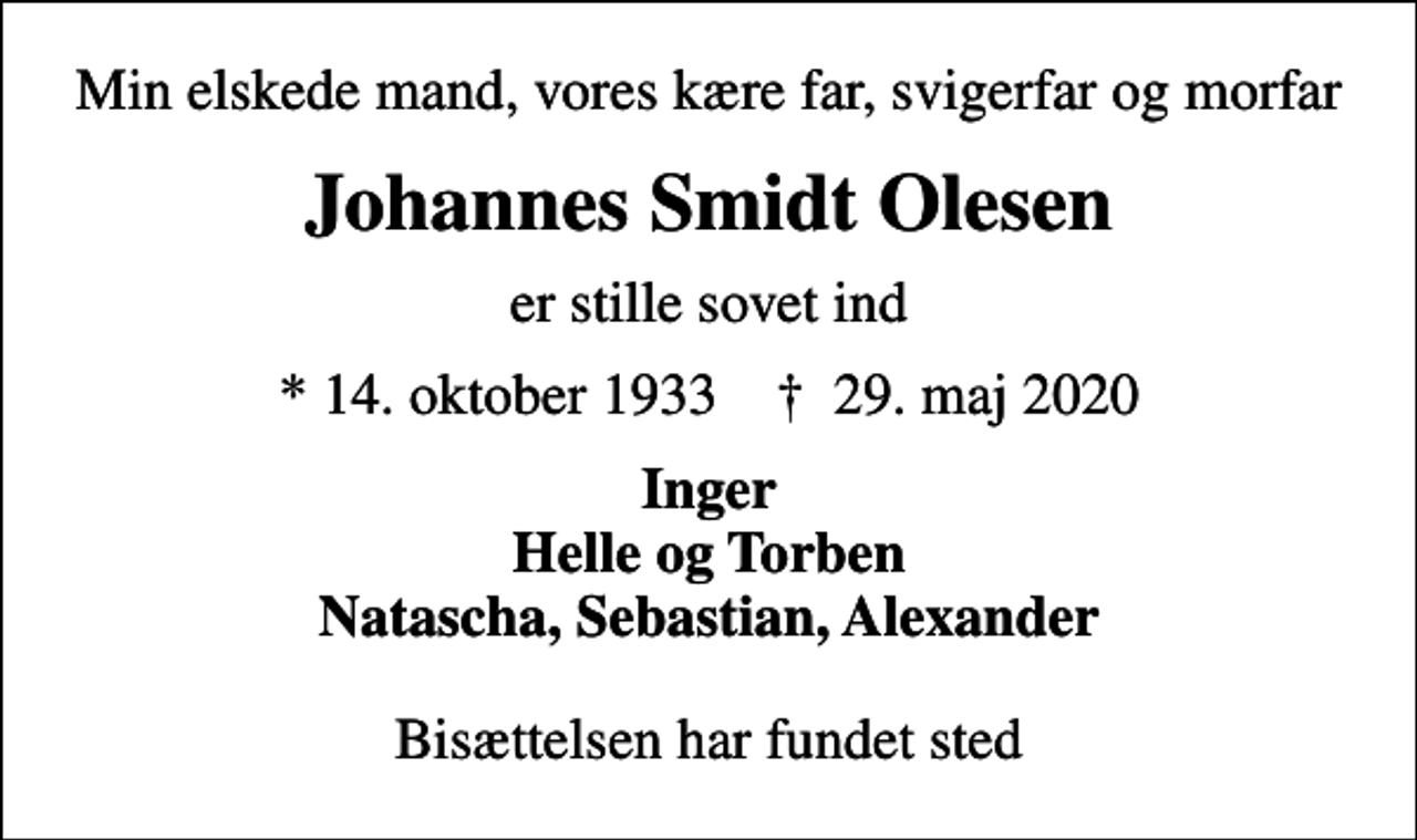 <p>Min elskede mand, vores kære far, svigerfar og morfar<br />Johannes Smidt Olesen<br />er stille sovet ind<br />* 14. oktober 1933 ✝ 29. maj 2020<br />Inger Helle og Torben Natascha, Sebastian, Alexander<br />Bisættelsen har fundet sted</p>