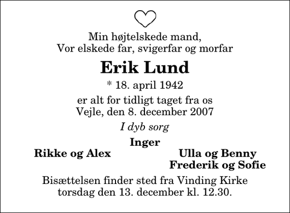 <p>Min højtelskede mand, Vor elskede far, svigerfar og morfar<br />Erik Lund<br />* 18. april 1942<br />er alt for tidligt taget fra os Vejle, den 8. december 2007<br />I dyb sorg<br />Inger<br />Rikke og Alex<br />Ulla og Benny<br />Frederik og Sofie<br />Bisættelsen finder sted fra Vinding Kirke torsdag den 13. december kl. 12.30</p>