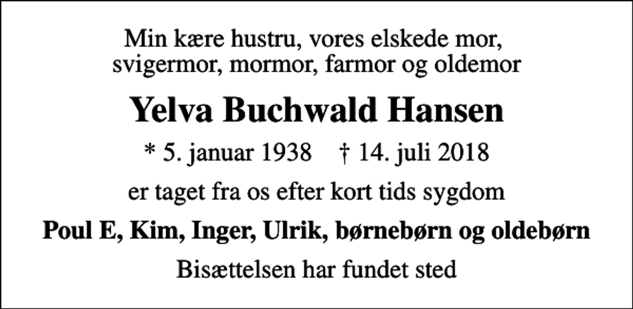 <p>Min kære hustru, vores elskede mor, svigermor, mormor, farmor og oldemor<br />Yelva Buchwald Hansen<br />* 5. januar 1938 ✝ 14. juli 2018<br />er taget fra os efter kort tids sygdom<br />Poul E, Kim, Inger, Ulrik, børnebørn og oldebørn<br />Bisættelsen har fundet sted</p>