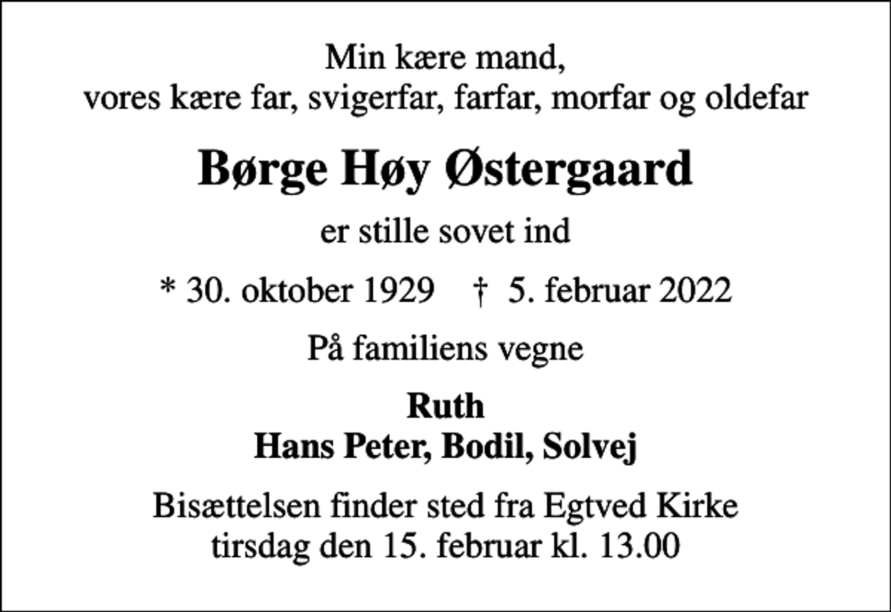 <p>Min kære mand, vores kære far, svigerfar, farfar, morfar og oldefar<br />Børge Høy Østergaard<br />er stille sovet ind<br />* 30. oktober 1929 ✝ 5. februar 2022<br />På familiens vegne<br />Ruth Hans Peter, Bodil, Solvej<br />Bisættelsen finder sted fra Egtved Kirke tirsdag den 15. februar kl. 13.00</p>