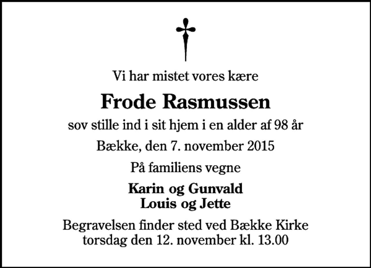 <p>Vi har mistet vores kære<br />Frode Rasmussen<br />sov stille ind i sit hjem i en alder af 98 år<br />Bække, den 7. november 2015<br />På familiens vegne<br />Karin og Gunvald Louis og Jette<br />Begravelsen finder sted ved Bække Kirke torsdag den 12. november kl. 13.00</p>
