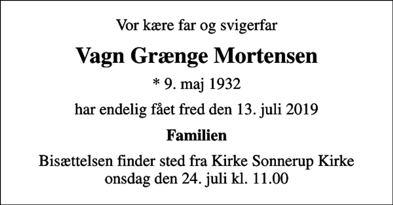 <p>Vor kære far og svigerfar<br />Vagn Grænge Mortensen<br />* 9. maj 1932<br />har endelig fået fred den 13. juli 2019<br />Familien<br />Bisættelsen finder sted fra Kirke Sonnerup Kirke onsdag den 24. juli kl. 11.00</p>