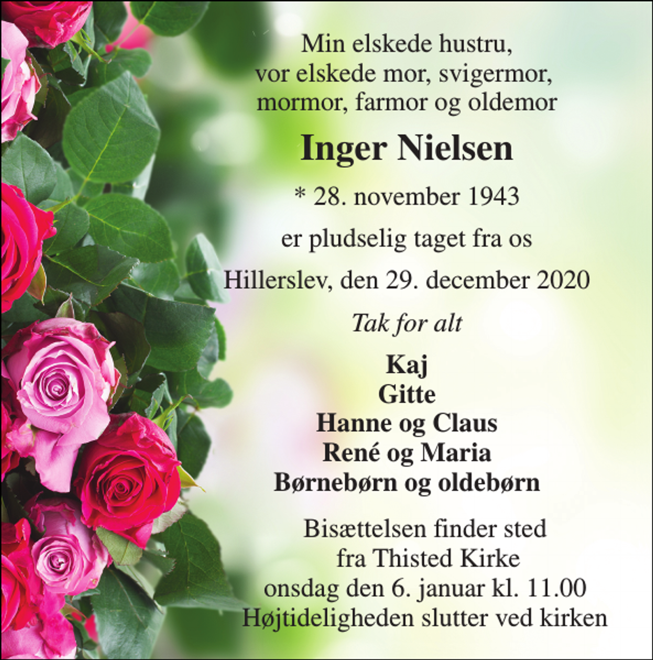 <p>Min elskede hustru, vor elskede mor, svigermor, mormor, farmor og oldemor<br />Inger Nielsen<br />*​ 28. november 1943<br />er pludselig taget fra os<br />Hillerslev, den 29. december 2020<br />Tak for alt<br />Kaj Gitte Hanne og Claus René og Maria Børnebørn og oldebørn<br />Bisættelsen​ finder sted fra Thisted Kirke​ onsdag den 6. januar​ kl. 11.00 Højtideligheden slutter ved kirken</p>