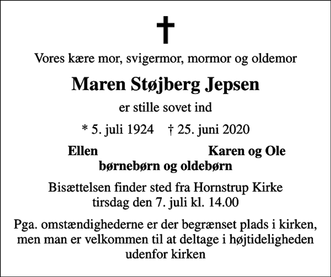 <p>Vores kære mor, svigermor, mormor og oldemor<br />Maren Støjberg Jepsen<br />er stille sovet ind<br />* 5. juli 1924 ✝ 25. juni 2020<br />Ellen<br />Karen og Ole<br />Bisættelsen finder sted fra Hornstrup Kirke tirsdag den 7. juli kl. 14.00<br />Pga. omstændighederne er der begrænset plads i kirken, men man er velkommen til at deltage i højtideligheden udenfor kirken</p>