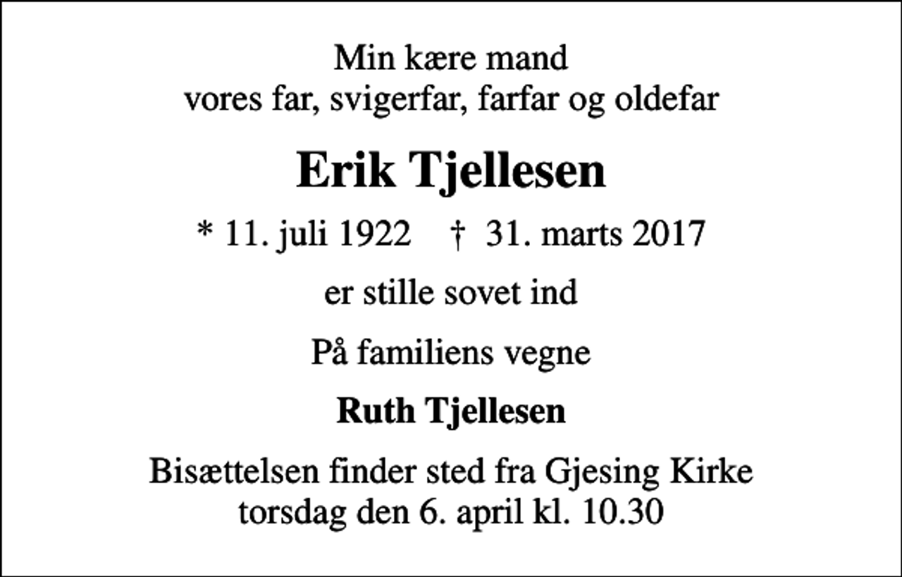 <p>Min kære mand vores far, svigerfar, farfar og oldefar<br />Erik Tjellesen<br />* 11. juli 1922 ✝ 31. marts 2017<br />er stille sovet ind<br />På familiens vegne<br />Ruth Tjellesen<br />Bisættelsen finder sted fra Gjesing Kirke torsdag den 6. april kl. 10.30</p>