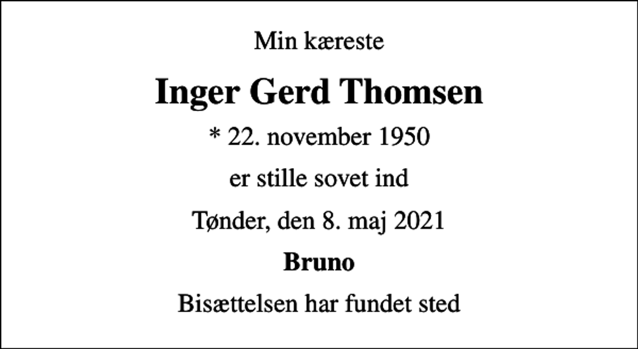 <p>Min kæreste<br />Inger Gerd Thomsen<br />* 22. november 1950<br />er stille sovet ind<br />Tønder, den 8. maj 2021<br />Bruno<br />Bisættelsen har fundet sted</p>