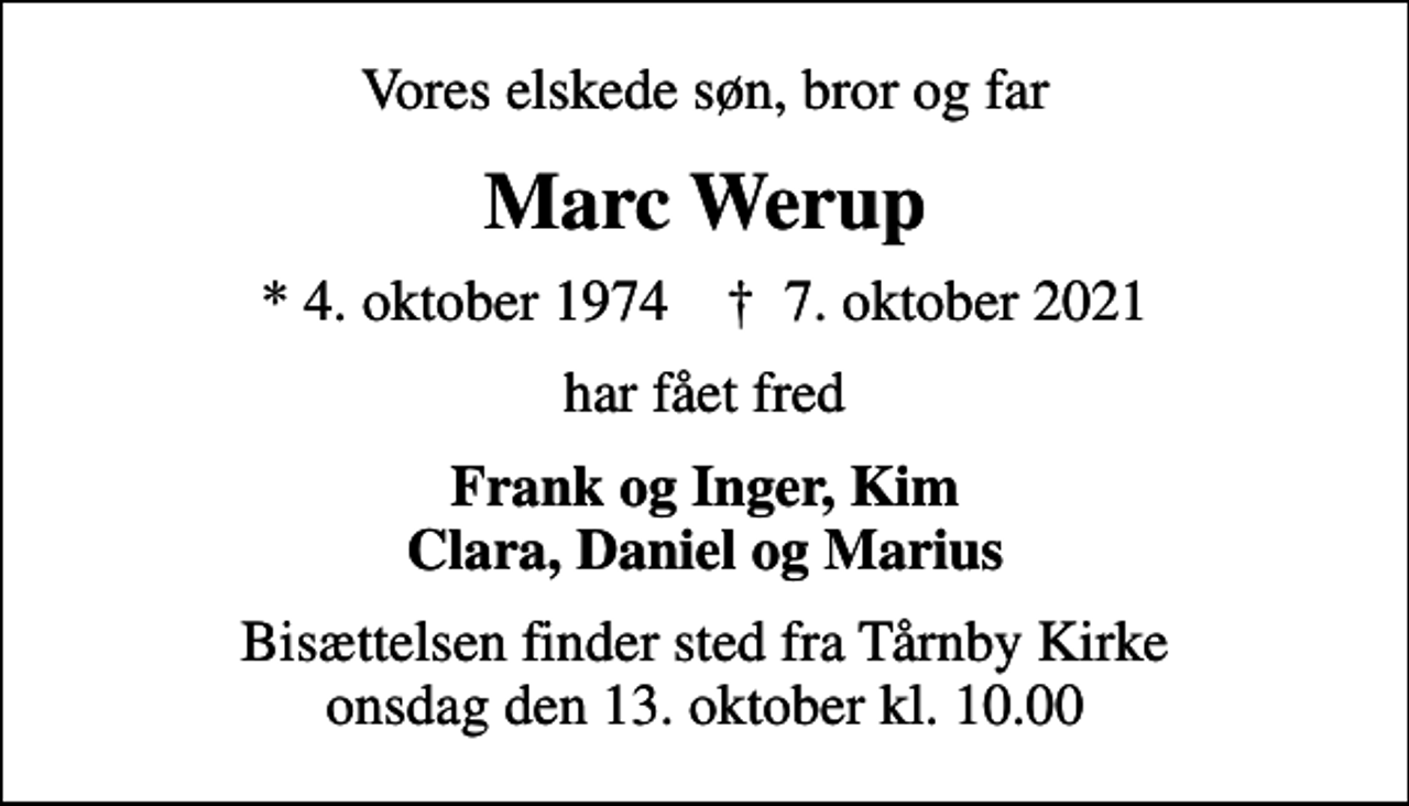 <p>Vores elskede søn, bror og far<br />Marc Werup<br />* 4. oktober 1974 ✝ 7. oktober 2021<br />har fået fred<br />Frank og Inger, Kim Clara, Daniel og Marius<br />Bisættelsen finder sted fra Tårnby Kirke onsdag den 13. oktober kl. 10.00</p>