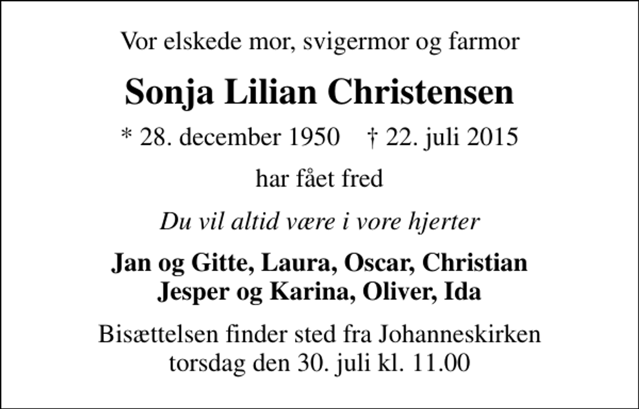 <p>Vor elskede mor, svigermor og farmor<br />Sonja Lilian Christensen<br />* 28. december 1950 ✝ 22. juli 2015<br />har fået fred<br />Du vil altid være i vore hjerter<br />Jan og Gitte, Laura, Oscar, Christian Jesper og Karina, Oliver, Ida<br />Bisættelsen finder sted fra Johanneskirken torsdag den 30. juli kl. 11.00</p>