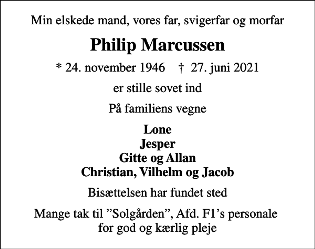 <p>Min elskede mand, vores far, svigerfar og morfar<br />Philip Marcussen<br />* 24. november 1946 ✝ 27. juni 2021<br />er stille sovet ind<br />På familiens vegne<br />Lone Jesper Gitte og Allan Christian, Vilhelm og Jacob<br />Bisættelsen har fundet sted<br />Mange tak til Solgården, Afd. F1s personale for god og kærlig pleje</p>