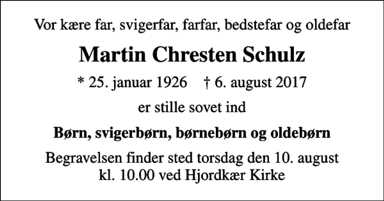 <p>Vor kære far, svigerfar, farfar, bedstefar og oldefar<br />Martin Chresten Schulz<br />* 25. januar 1926 ✝ 6. august 2017<br />er stille sovet ind<br />Børn, svigerbørn, børnebørn og oldebørn<br />Begravelsen finder sted torsdag den 10. august kl. 10.00 ved Hjordkær Kirke</p>