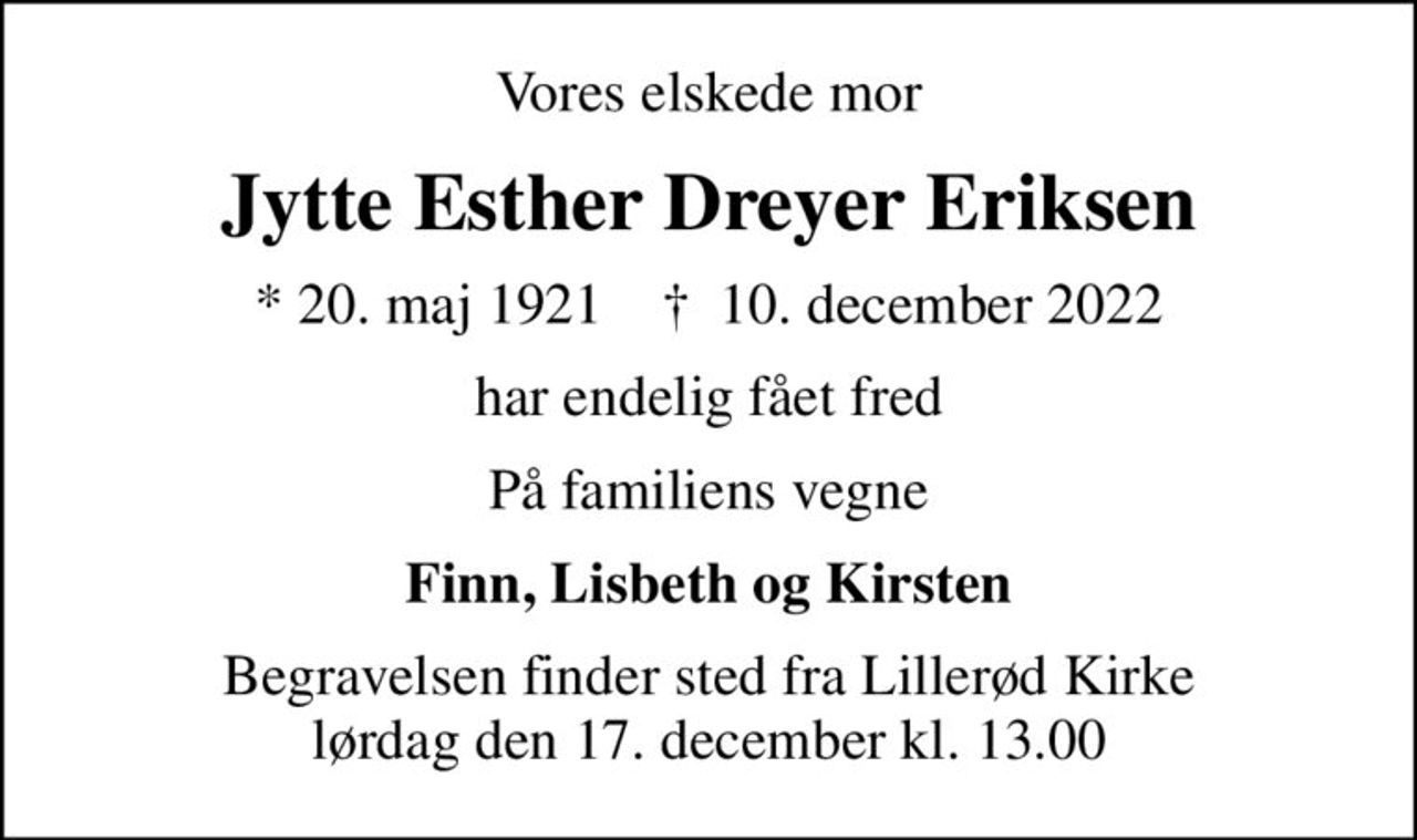 Vores elskede mor
Jytte Esther Dreyer Eriksen
* 20. maj 1921    ✝ 10. december 2022
har endelig fået fred
På familiens vegne
Finn, Lisbeth og Kirsten
Begravelsen finder sted fra Lillerød Kirke  lørdag den 17. december kl. 13.00