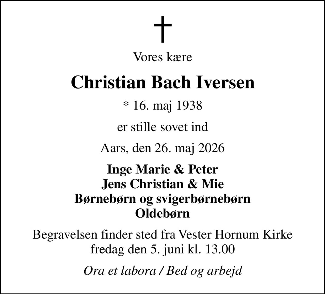 Vores kære
Christian Bach Iversen
* 16. maj 1938
er stille sovet ind
Aars, den 26. maj 2026
Inge Marie & Peter Jens Christian & Mie Børnebørn og svigerbørnebørn Oldebørn
Begravelsen finder sted fra Vester Hornum Kirke  fredag den 5. juni kl. 13.00 
Ora et labora / Bed og arbejd