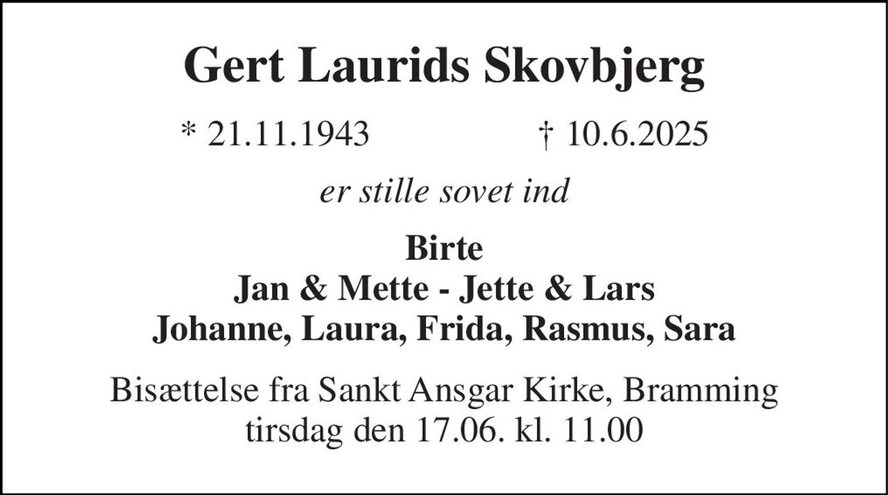 Gert Laurids Skovbjerg 
* 21.11.1943 
† 10.6.2025 
er stille sovet ind 
Birte Jan & Mette - Jette & Lars Johanne, Laura, Frida, Rasmus, Sara 
Bisættelse fra Sankt Ansgar Kirke, Bramming tirsdag den 17.06. kl. 11.00