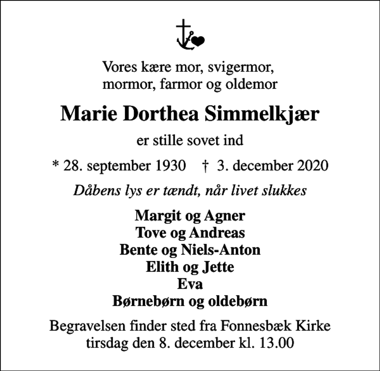 <p>Vores kære mor, svigermor, mormor, farmor og oldemor<br />Marie Dorthea Simmelkjær<br />er stille sovet ind<br />* 28. september 1930 ✝ 3. december 2020<br />Dåbens lys er tændt, når livet slukkes<br />Margit og Agner Tove og Andreas Bente og Niels-Anton Elith og Jette Eva Børnebørn og oldebørn<br />Begravelsen har fundet sted</p>