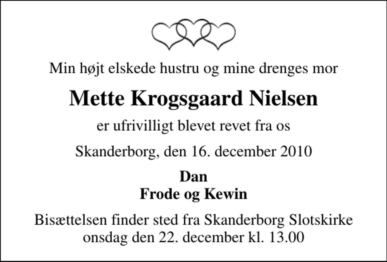 <p>Min højt elskede hustru og mine drenges mor<br />Mette Krogsgaard Nielsen<br />er ufrivilligt blevet revet fra os<br />Skanderborg, den 16. december 2010<br />Dan Frode og Kewin<br />Bisættelsen finder sted fra Skanderborg Slotskirke onsdag den 22. december kl. 13.00</p>
