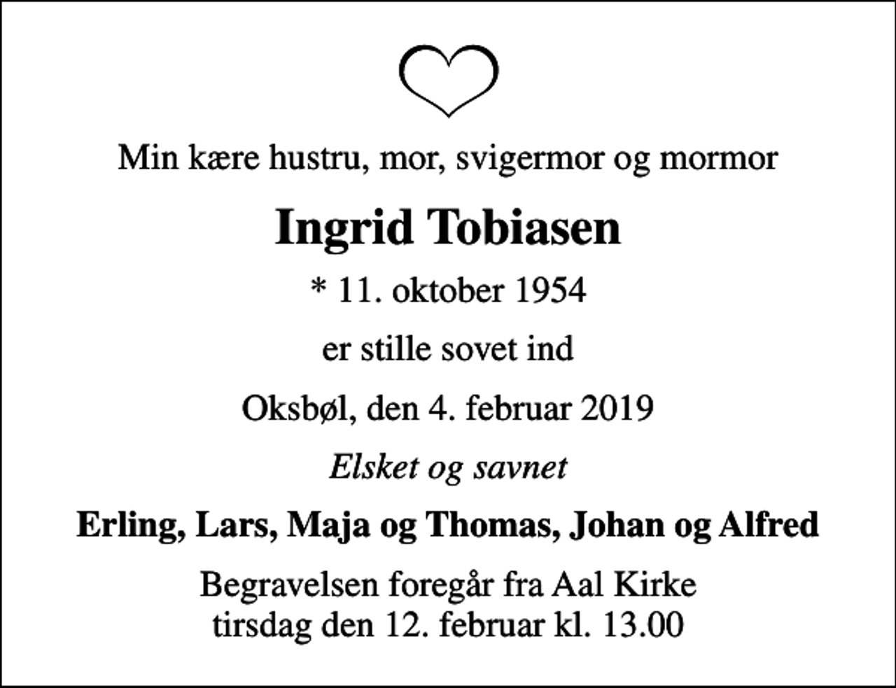 <p>Min kære hustru, mor, svigermor og mormor<br />Ingrid Tobiasen<br />* 11. oktober 1954<br />er stille sovet ind<br />Oksbøl, den 4. februar 2019<br />Elsket og savnet<br />Erling, Lars, Maja og Thomas, Johan og Alfred<br />Begravelsen foregår fra Aal Kirke tirsdag den 12. februar kl. 13.00</p>