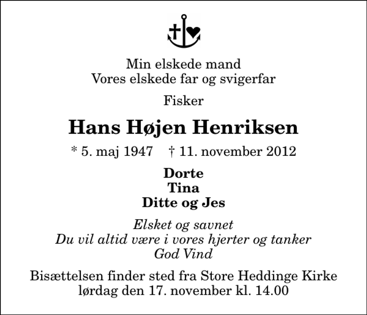 <p>Min elskede mand Vores elskede far og svigerfar<br />Fisker<br />Hans Højen Henriksen<br />* 5. maj 1947 ✝ 11. november 2012<br />Dorte Tina Ditte og Jes<br />Elsket og savnet Du vil altid være i vores hjerter og tanker God Vind<br />Bisættelsen finder sted fra Store Heddinge Kirke lørdag den 17. november kl. 14.00</p>