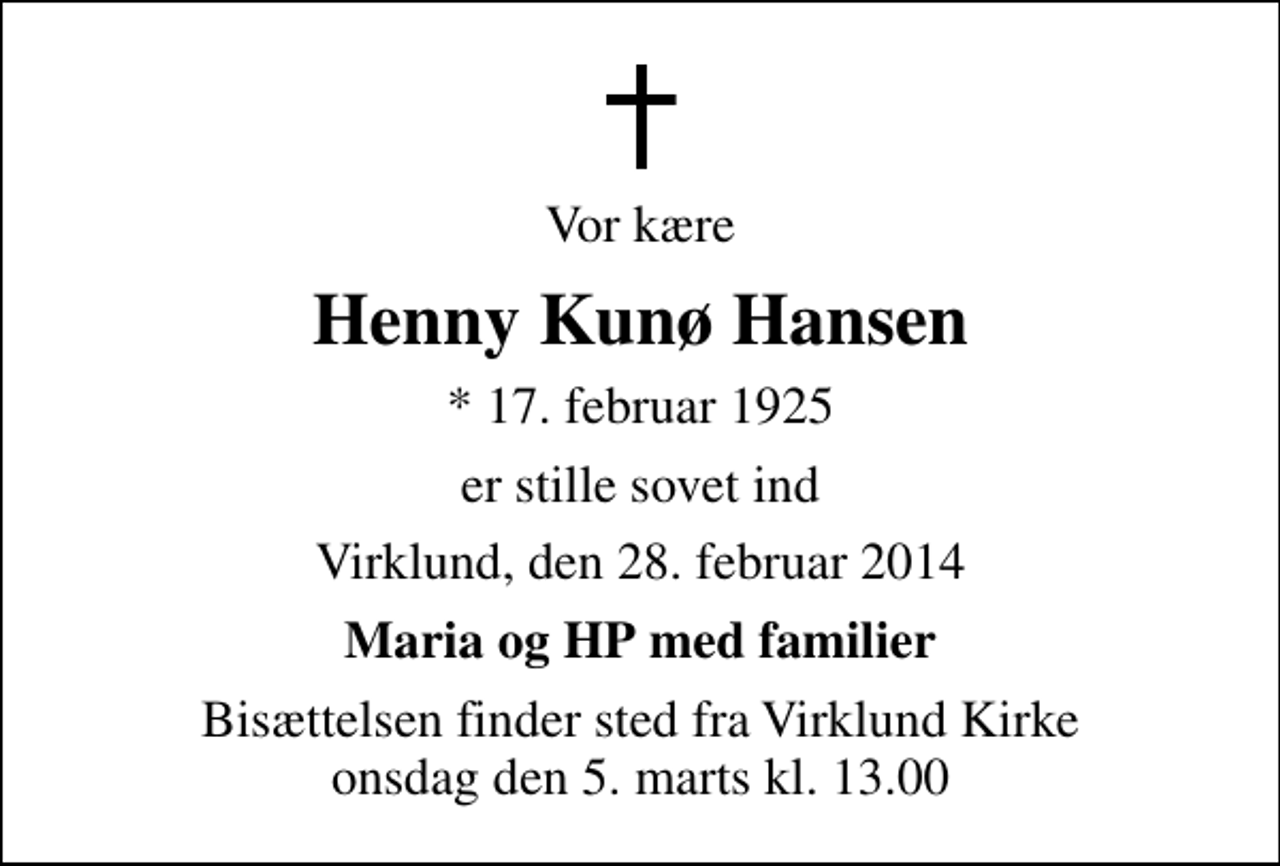 <p>Vor kære<br />Henny Kunø Hansen<br />* 17. februar 1925<br />er stille sovet ind<br />Virklund, den 28. februar 2014<br />Maria og HP med familier<br />Bisættelsen finder sted fra Virklund Kirke onsdag den 5. marts kl. 13.00</p>