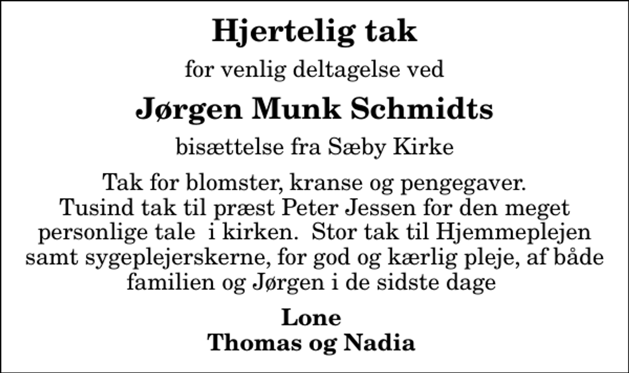 <p>Hjertelig tak<br />for venlig deltagelse ved<br />Jørgen Munk Schmidts<br />bisættelse fra Sæby Kirke<br />Tak for blomster, kranse og pengegaver. Tusind tak til præst Peter Jessen for den meget personlige tale i kirken. Stor tak til Hjemmeplejen samt sygeplejerskerne, for god og kærlig pleje, af både familien og Jørgen i de sidste dage<br />Lone Thomas og Nadia</p>