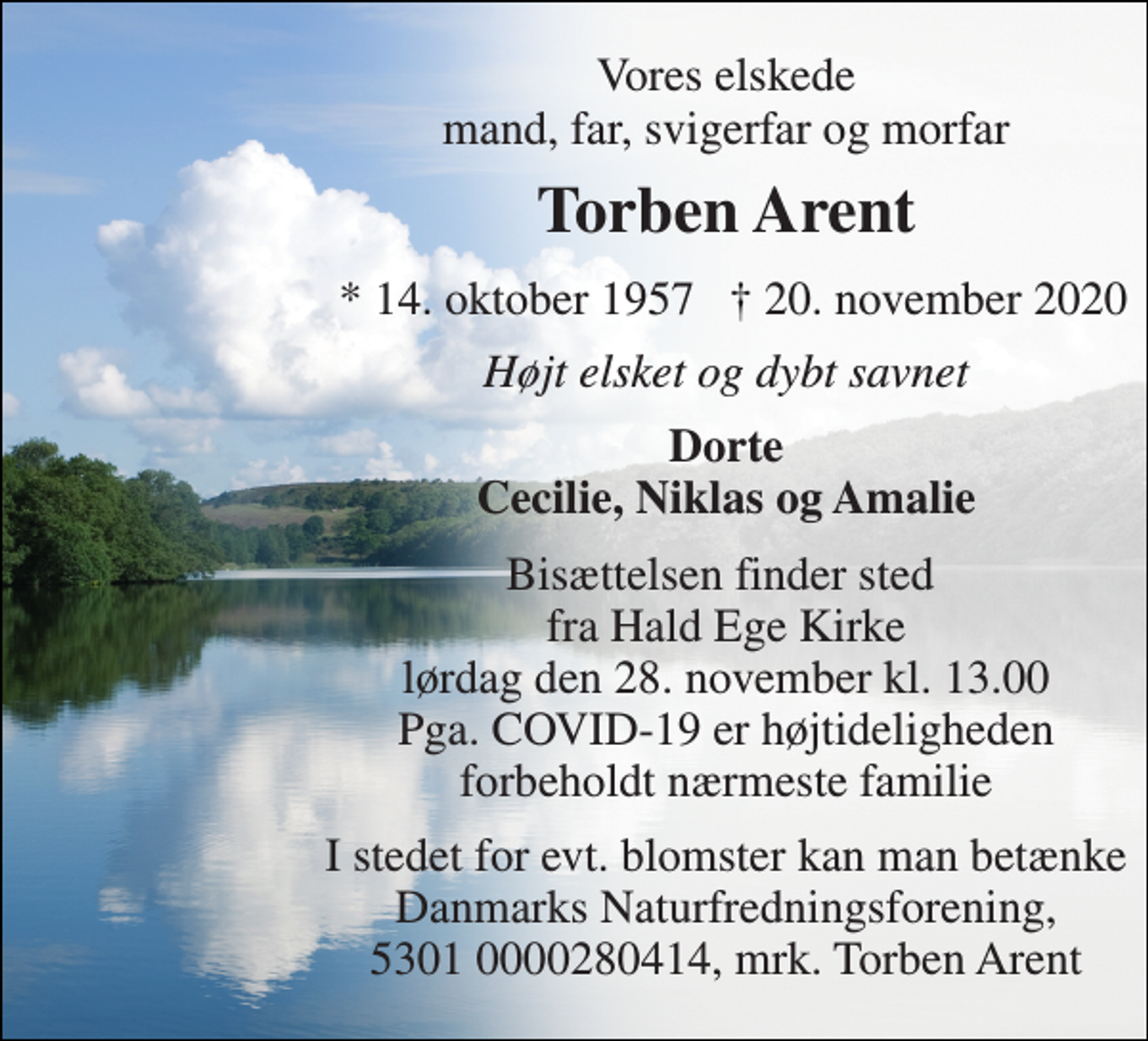 <p>Vores elskede mand, far, svigerfar og morfar<br />Torben Arent​<br />*​ 14. oktober 1957<br />†​ 20. november 2020​<br />Højt elsket og dybt savnet<br />Dorte Cecilie, Niklas og Amalie<br />Bisættelsen​ finder sted fra Hald Ege Kirke​ lørdag den 28. november​ kl. 13.00 Pga. COVID-19 er højtideligheden forbeholdt nærmeste familie<br />I stedet for evt. blomster kan man betænke Danmarks Naturfredningsforening, 5301 0000280414, mrk. Torben Arent</p>