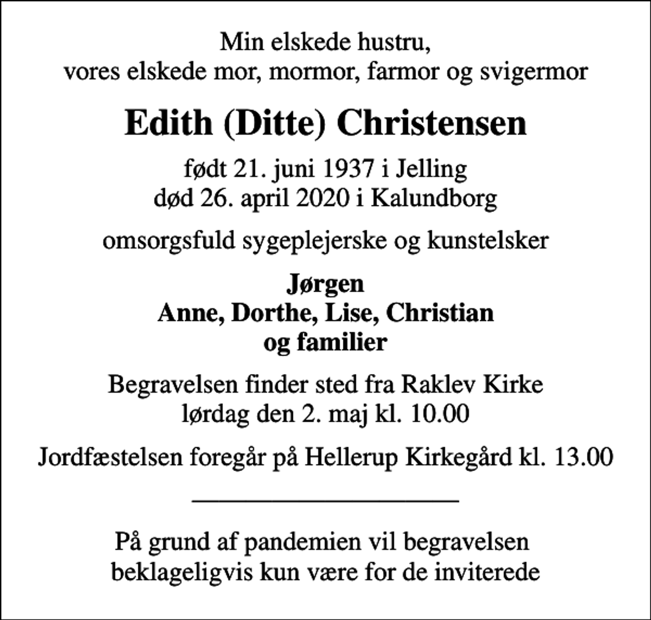 <p>Min elskede hustru, vores elskede mor, mormor, farmor og svigermor<br />Edith (Ditte) Christensen<br />født 21. juni 1937 i Jelling<br />død 26. april 2020 i Kalundborg<br />omsorgsfuld sygeplejerske og kunstelsker<br />Jørgen Anne, Dorthe, Lise, Christian og familier<br />Begravelsen finder sted fra Raklev Kirke lørdag den 2. maj kl. 10.00<br />Jordfæstelsen foregår på Hellerup Kirkegård kl. 13.00<br />På grund af pandemien vil begravelsen beklageligvis kun være for de inviterede</p>