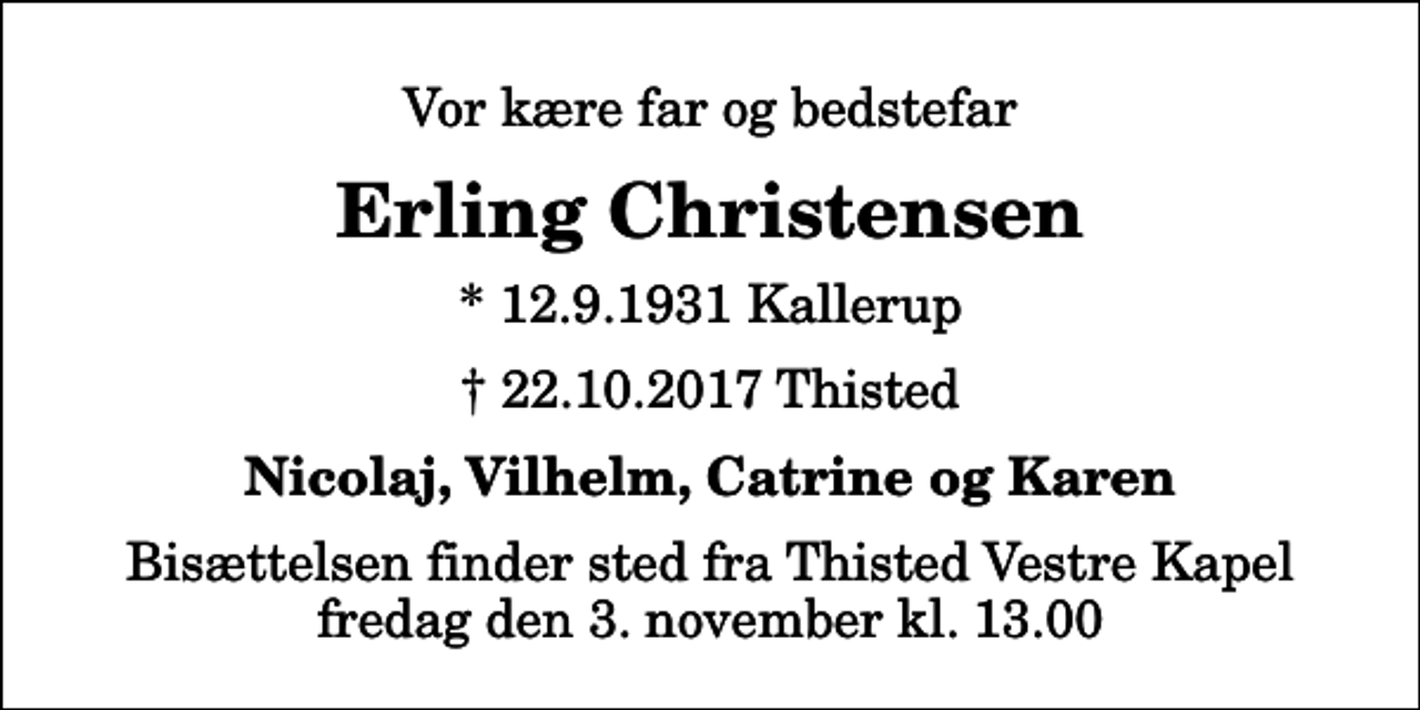 <p>Vor kære far og bedstefar<br />Erling Christensen<br />* 12.9.1931 Kallerup<br />✝ 22.10.2017 Thisted<br />Nicolaj, Vilhelm, Catrine og Karen<br />Bisættelsen finder sted fra Thisted Vestre Kapel fredag den 3. november kl. 13.00</p>