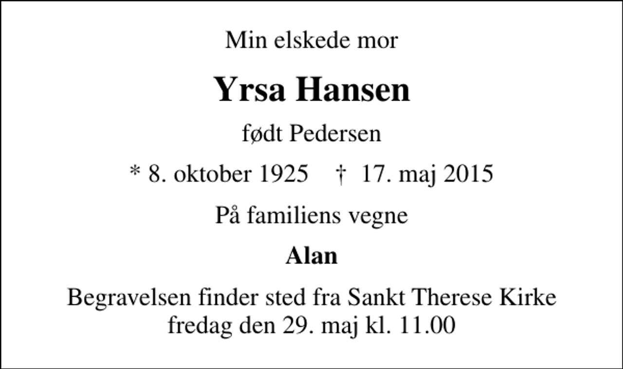 <p>Min elskede mor<br />Yrsa Hansen<br />født Pedersen<br />* 8. oktober 1925 ✝ 17. maj 2015<br />På familiens vegne<br />Alan<br />Begravelsen finder sted fra Sankt Therese Kirke, Hellerup fredag den 29. maj kl. 11.00</p>