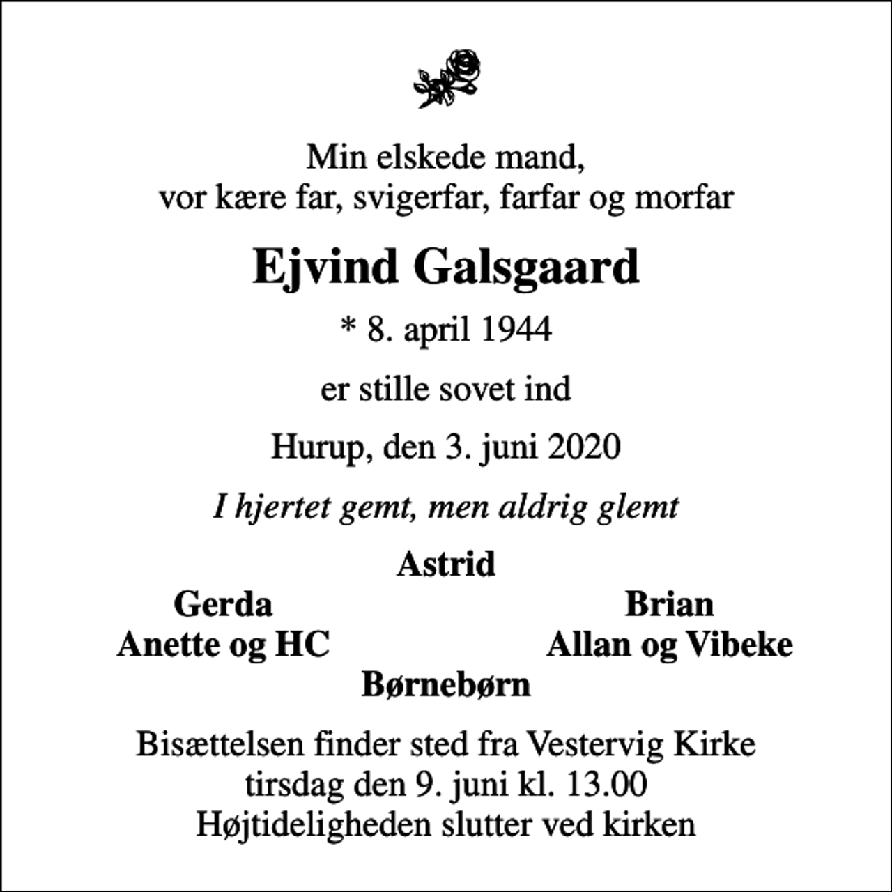 <p>Min elskede mand, vor kære far, svigerfar, farfar og morfar<br />Ejvind Galsgaard<br />* 8. april 1944<br />er stille sovet ind<br />Hurup, den 3. juni 2020<br />I hjertet gemt, men aldrig glemt<br />Astrid<br />Gerda<br />Brian<br />Anette og HC<br />Allan og Vibeke<br />Bisættelsen finder sted fra Vestervig Kirke tirsdag den 9. juni kl. 13.00 Højtideligheden slutter ved kirken</p>