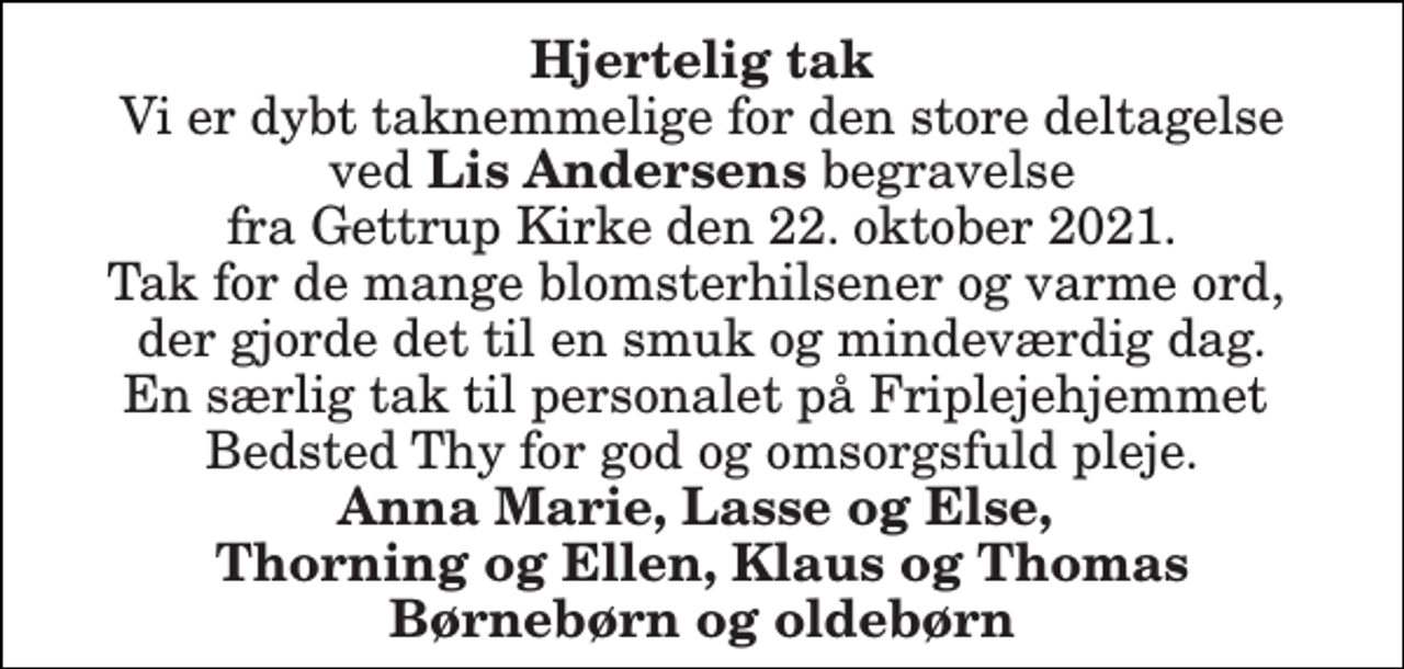 <p>Hjertelig tak Vi er dybt taknemmelige for den store deltagelse ved Lis Andersens begravelse fra Gettrup Kirke den 22. oktober 2021. Tak for de mange blomsterhilsener og varme ord, der gjorde det til en smuk og mindeværdig dag. En særlig tak til personalet på Friplejehjemmet Bedsted Thy for god og omsorgsfuld pleje. Anna Marie, Lasse og Else, Thorning og Ellen, Klaus og Thomas Børnebørn og oldebørn</p>