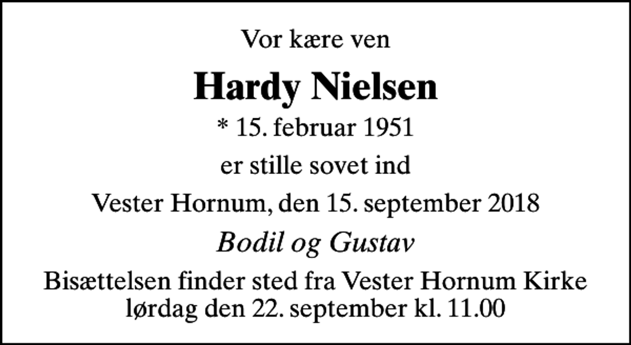 <p>Vor kære ven<br />Hardy Nielsen<br />* 15. februar 1951<br />er stille sovet ind<br />Vester Hornum, den 15. september 2018<br />Bodil og Gustav<br />Bisættelsen finder sted fra Vester Hornum Kirke lørdag den 22. september kl. 11.00</p>
