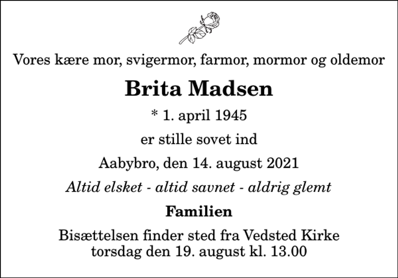 <p>Vores kære mor, svigermor, farmor, mormor og oldemor<br />Brita Madsen<br />* 1. april 1945<br />er stille sovet ind<br />Aabybro, den 14. august 2021<br />Altid elsket - altid savnet - aldrig glemt<br />Familien<br />Bisættelsen finder sted fra Vedsted Kirke torsdag den 19. august kl. 13.00</p>