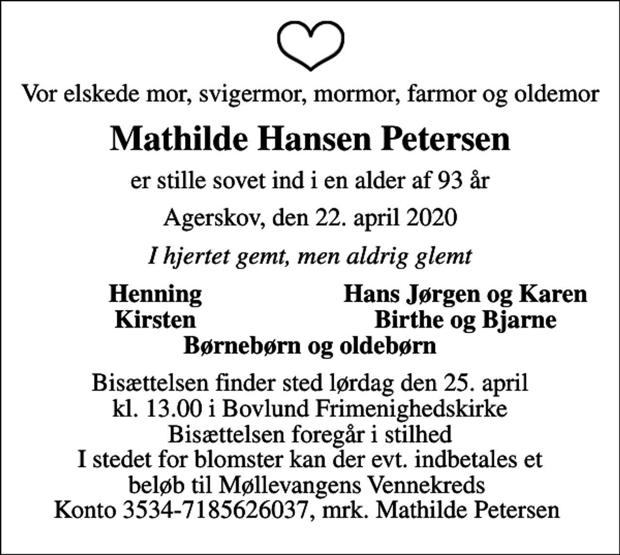 <p>Vor elskede mor, svigermor, mormor, farmor og oldemor<br />Mathilde Hansen Petersen<br />er stille sovet ind i en alder af 93 år<br />Agerskov, den 22. april 2020<br />I hjertet gemt, men aldrig glemt<br />Henning<br />Hans Jørgen og Karen<br />Kirsten<br />Birthe og Bjarne<br />Bisættelsen finder sted lørdag den 25. april kl. 13.00 i Bovlund Frimenighedskirke Bisættelsen foregår i stilhed I stedet for blomster kan der evt. indbetales et beløb til Møllevangens Vennekreds Konto 3534-7185626037, mrk. Mathilde Petersen</p>