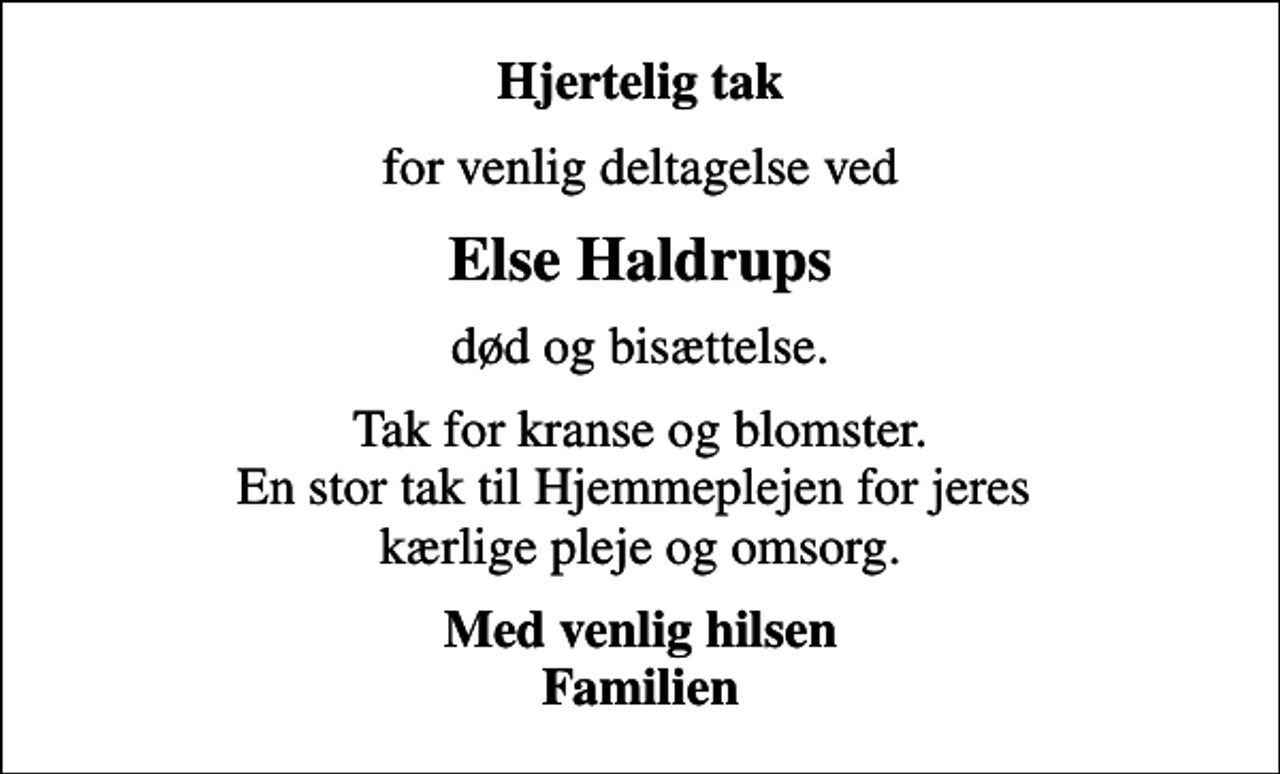 <p>Hjertelig tak<br />for venlig deltagelse ved<br />Else Haldrups<br />død og bisættelse.<br />Tak for kranse og blomster. En stor tak til Hjemmeplejen for jeres kærlige pleje og omsorg.<br />Med venlig hilsen Familien</p>