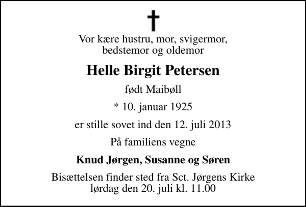 <p>Vor kære hustru, mor, svigermor, bedstemor og oldemor<br />Helle Birgit Petersen<br />født Maibøll<br />* 10. januar 1925<br />er stille sovet ind den 12. juli 2013<br />På familiens vegne<br />Knud Jørgen, Susanne og Søren<br />Bisættelsen finder sted fra Sankt Jørgens Kirke lørdag den 20. juli kl. 11.00</p>