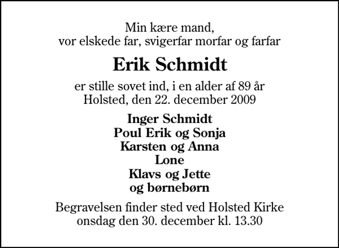 <p>Min kære mand, vor elskede far, svigerfar morfar og farfar<br />Erik Schmidt<br />er stille sovet ind, i en alder af 89 år Holsted, den 22. december 2009<br />Inger Schmidt Poul Erik og Sonja Karsten og Anna Lone Klavs og Jette og børnebørn<br />Begravelsen finder sted ved Holsted Kirke, Holsted By onsdag den 30. december kl. 13.30</p>