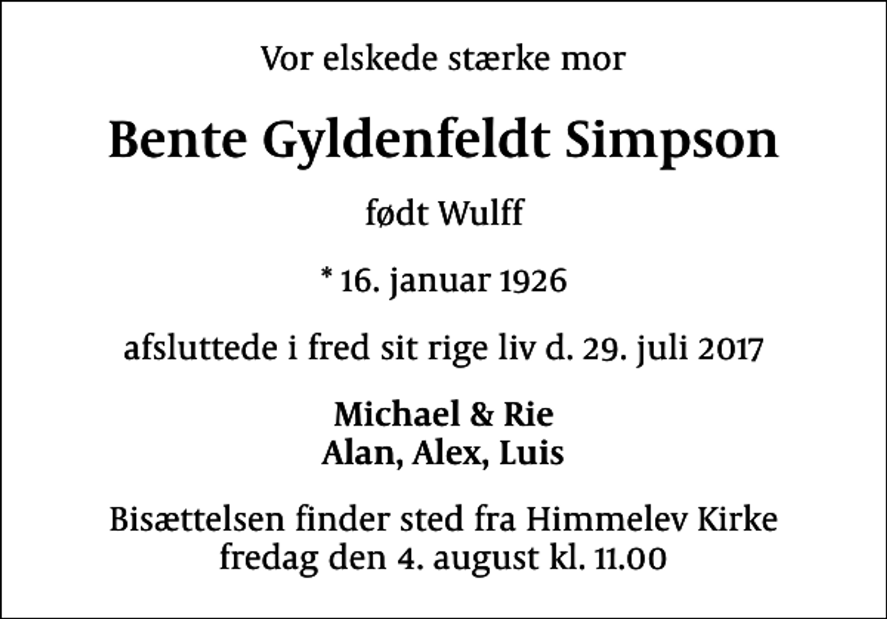 <p>Vor elskede stærke mor<br />Bente Gyldenfeldt Simpson<br />født Wulff<br />* 16. januar 1926<br />afsluttede i fred sit rige liv d. 29. juli 2017<br />Michael &amp; Rie Alan, Alex, Luis<br />Bisættelsen finder sted fra Himmelev Kirke fredag den 4. august kl. 11.00</p>