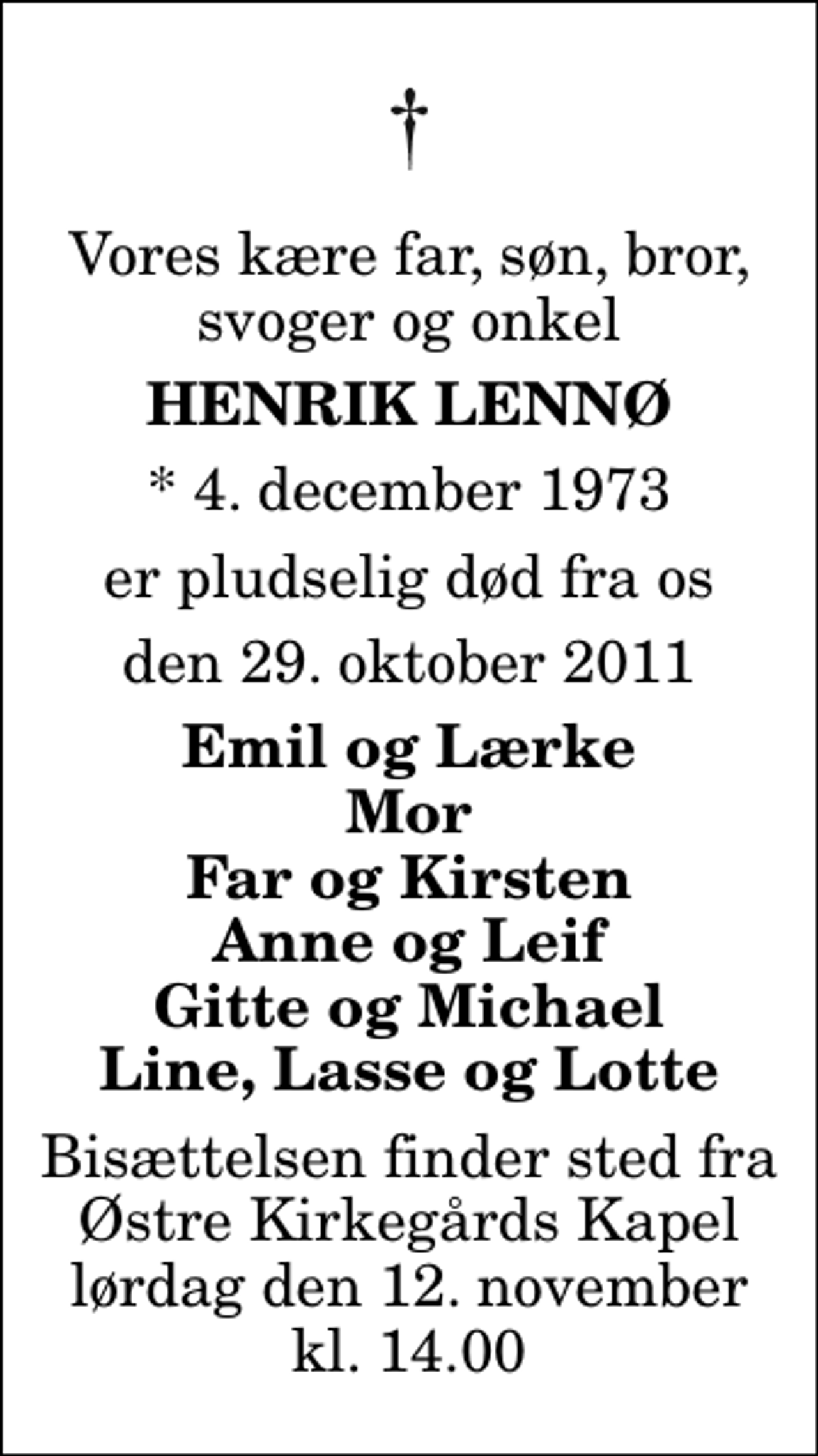 <p>Vores kære far, søn, bror, svoger og onkel<br />Henrik Lennø<br />* 4. december 1973<br />er pludselig død fra os<br />den 29. oktober 2011<br />Emil og Lærke Mor Far og Kirsten Anne og Leif Gitte og Michael Line, Lasse og Lotte<br />Bisættelsen finder sted fra Østre Kirkegårds Kapel lørdag den 12. november kl. 14.00</p>