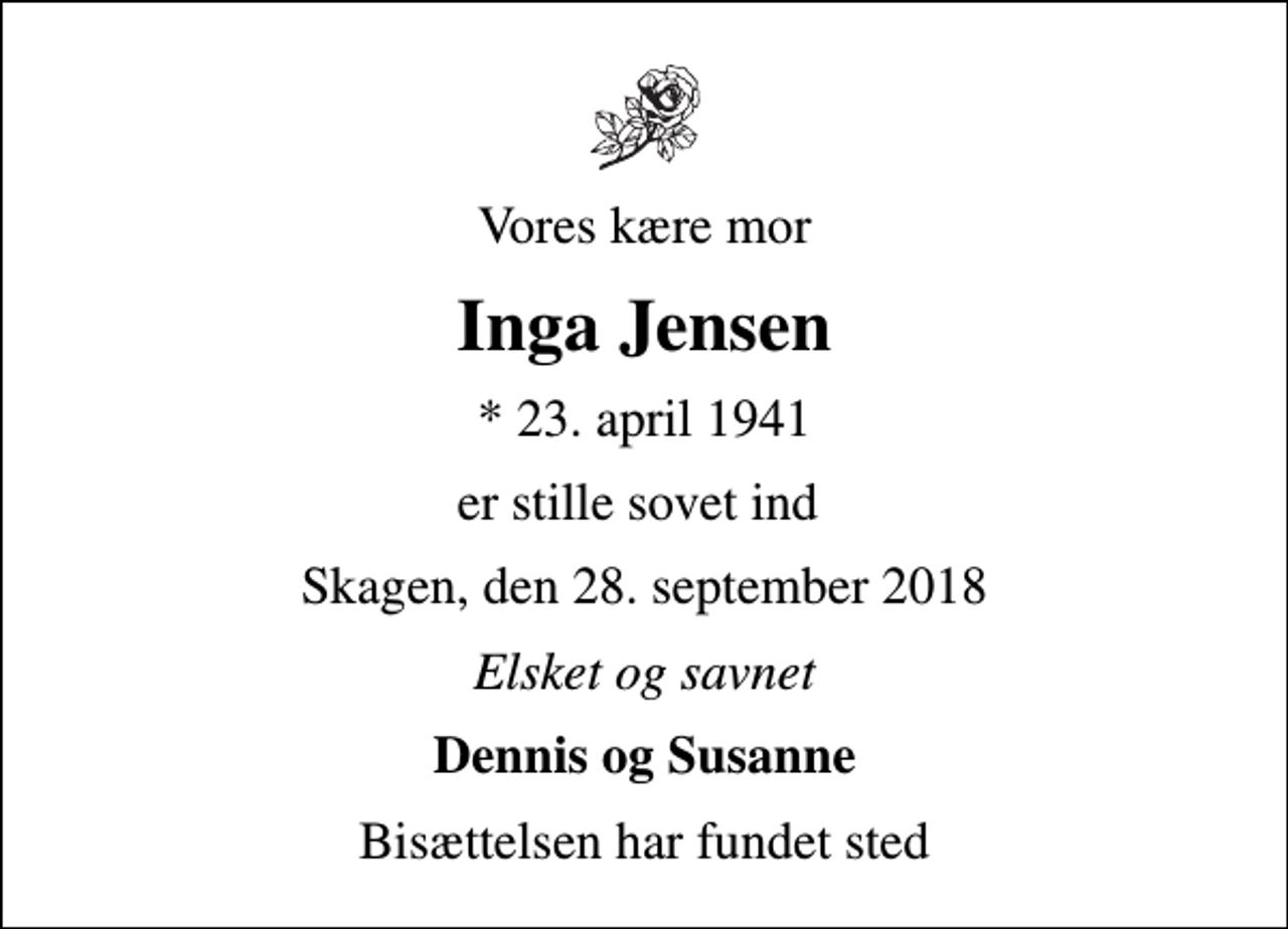 <p>Vores kære mor<br />Inga Jensen<br />* 23. april 1941<br />er stille sovet ind<br />Skagen, den 28. september 2018<br />Elsket og savnet<br />Dennis og Susanne<br />Bisættelsen har fundet sted</p>