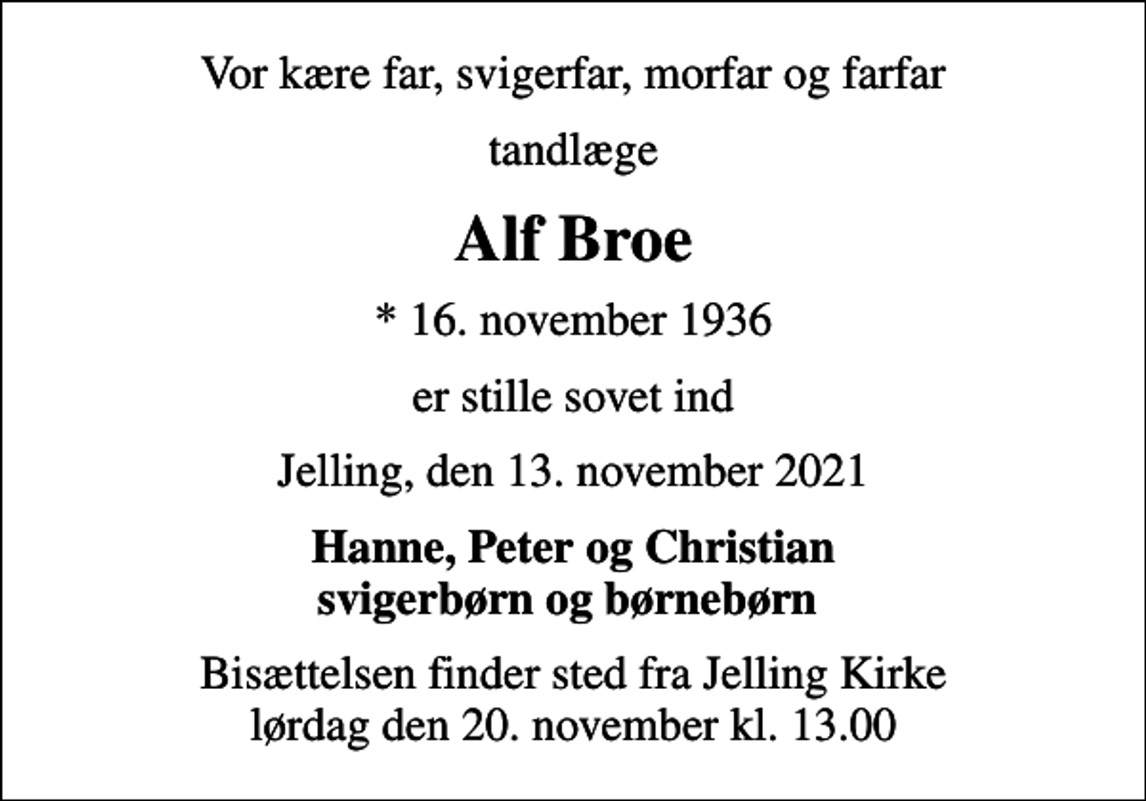 <p>Vor kære far, svigerfar, morfar og farfar<br />tandlæge<br />Alf Broe<br />* 16. november 1936<br />er stille sovet ind<br />Jelling, den 13. november 2021<br />Hanne, Peter og Christian svigerbørn og børnebørn<br />Bisættelsen finder sted fra Jelling Kirke lørdag den 20. november kl. 13.00</p>